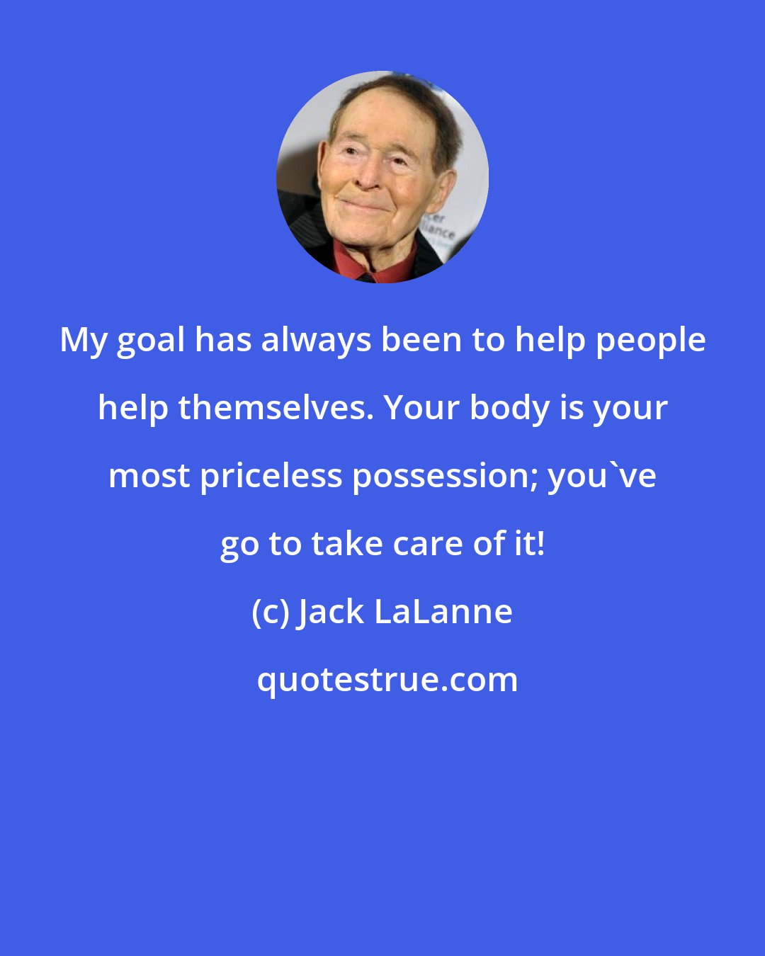 Jack LaLanne: My goal has always been to help people help themselves. Your body is your most priceless possession; you've go to take care of it!