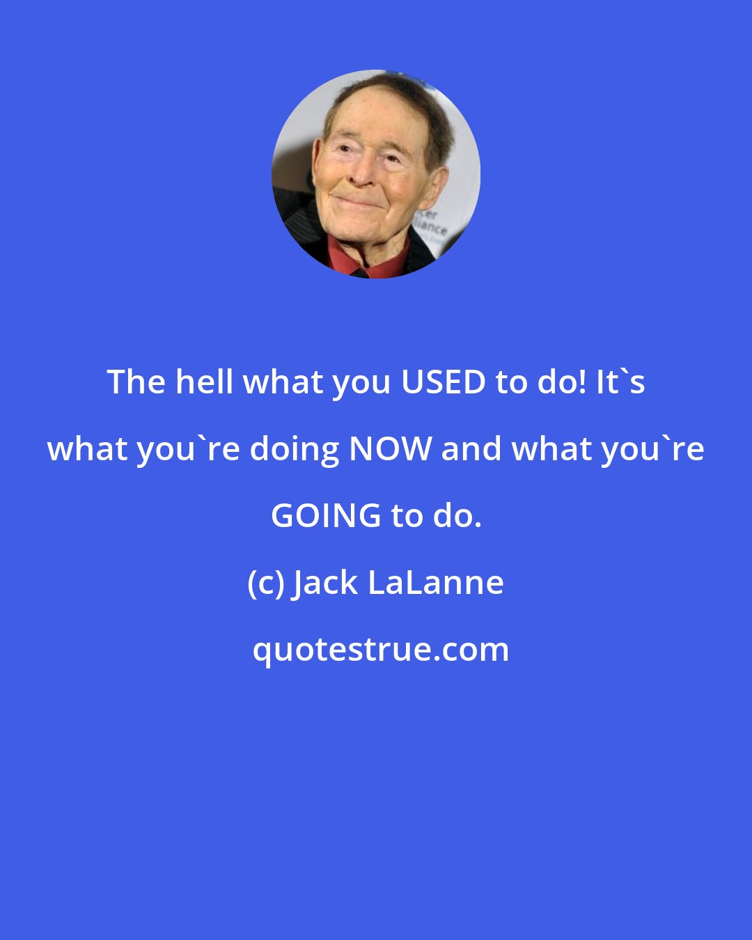 Jack LaLanne: The hell what you USED to do! It's what you're doing NOW and what you're GOING to do.