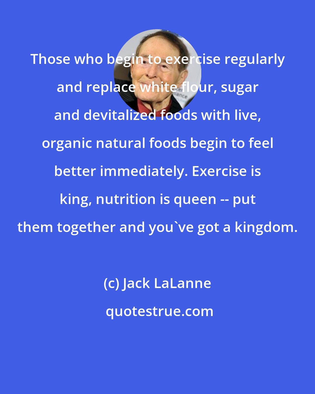 Jack LaLanne: Those who begin to exercise regularly and replace white flour, sugar and devitalized foods with live, organic natural foods begin to feel better immediately. Exercise is king, nutrition is queen -- put them together and you've got a kingdom.