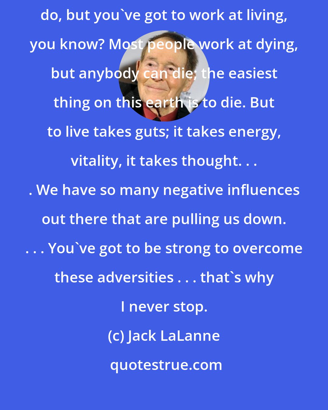 Jack LaLanne: Thoughts are things. Negativity is what kills you... It's tough to do, but you've got to work at living, you know? Most people work at dying, but anybody can die; the easiest thing on this earth is to die. But to live takes guts; it takes energy, vitality, it takes thought. . . . We have so many negative influences out there that are pulling us down. . . . You've got to be strong to overcome these adversities . . . that's why I never stop.