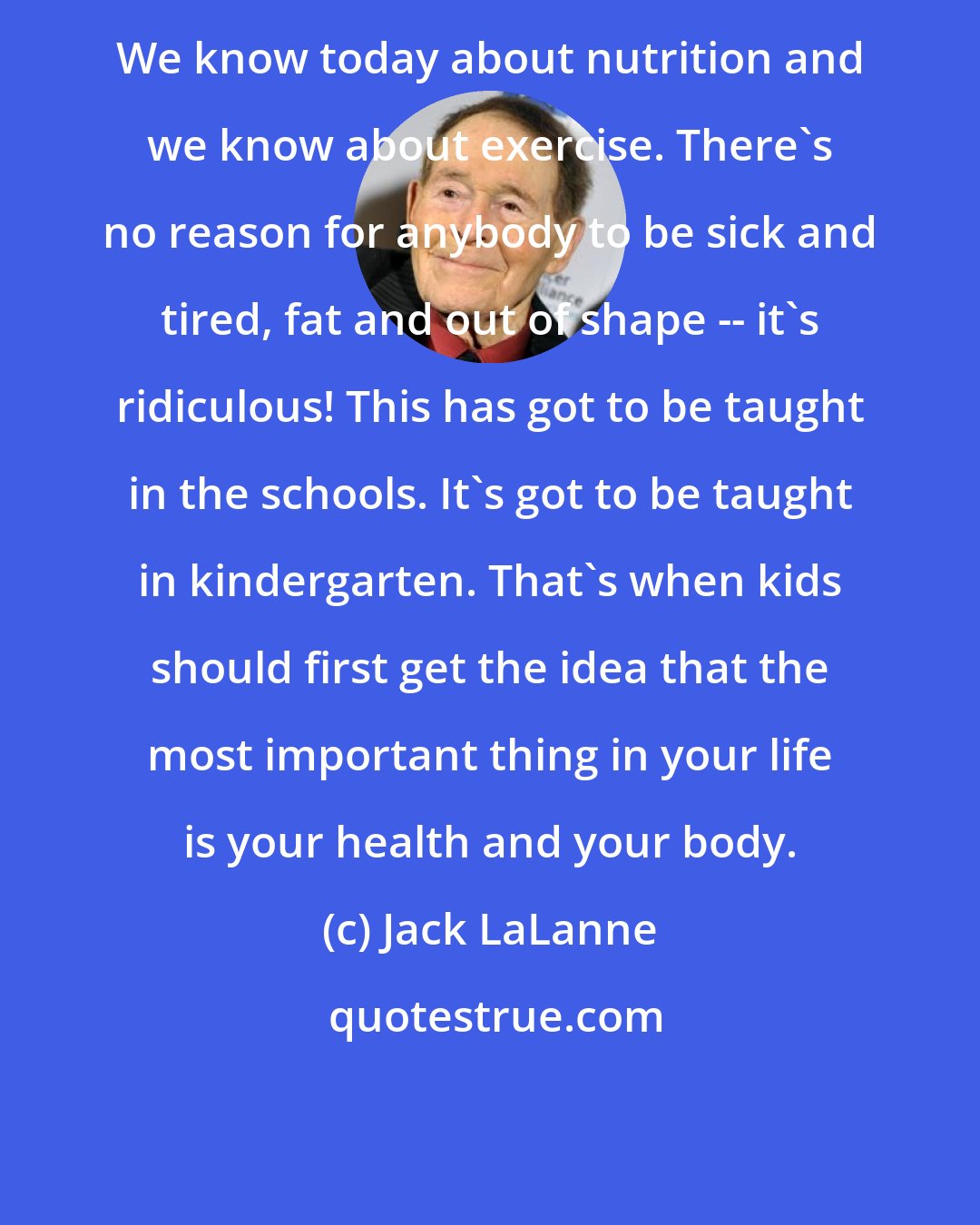 Jack LaLanne: We know today about nutrition and we know about exercise. There's no reason for anybody to be sick and tired, fat and out of shape -- it's ridiculous! This has got to be taught in the schools. It's got to be taught in kindergarten. That's when kids should first get the idea that the most important thing in your life is your health and your body.