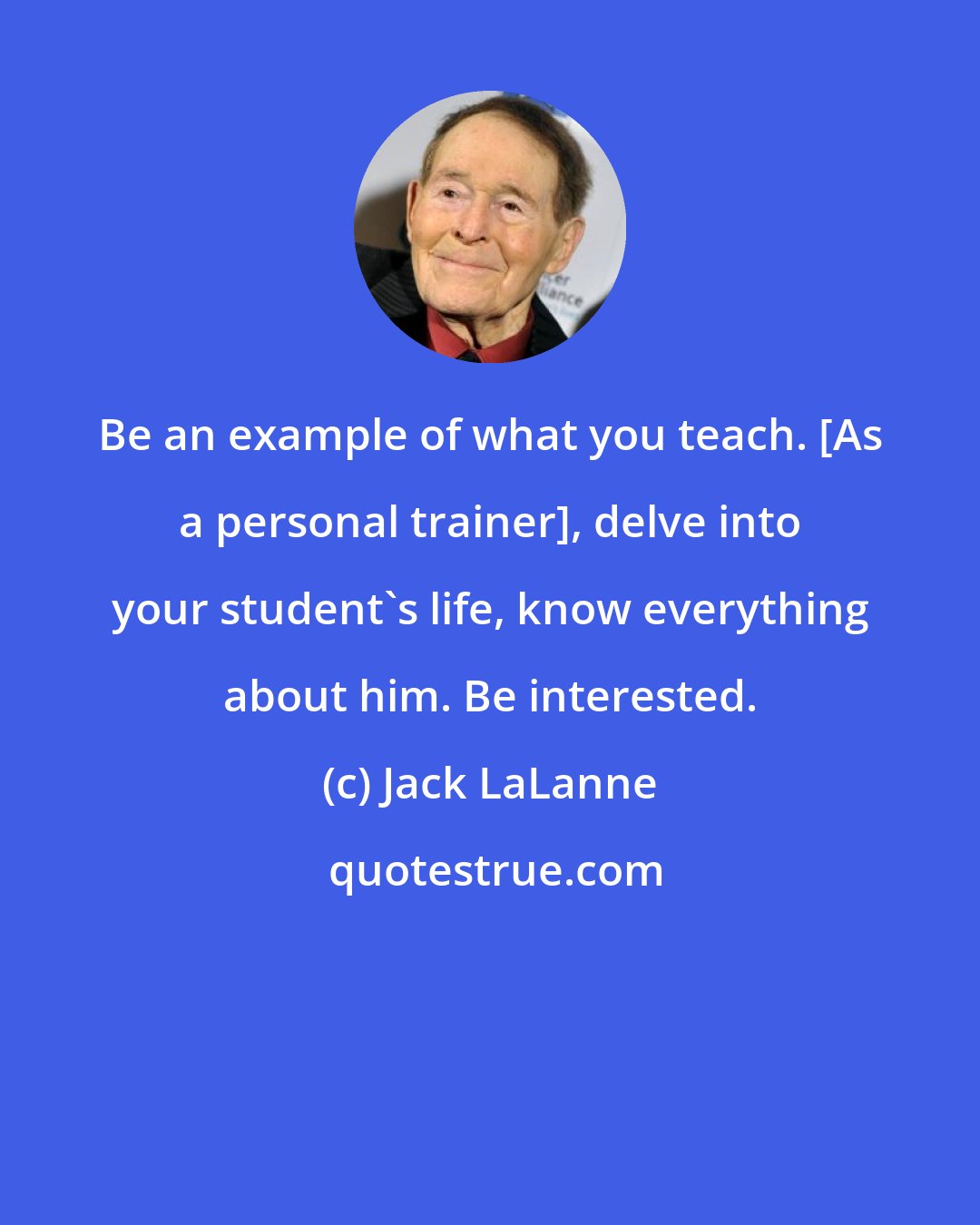 Jack LaLanne: Be an example of what you teach. [As a personal trainer], delve into your student's life, know everything about him. Be interested.