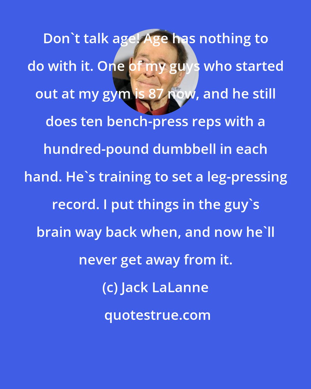 Jack LaLanne: Don't talk age! Age has nothing to do with it. One of my guys who started out at my gym is 87 now, and he still does ten bench-press reps with a hundred-pound dumbbell in each hand. He's training to set a leg-pressing record. I put things in the guy's brain way back when, and now he'll never get away from it.