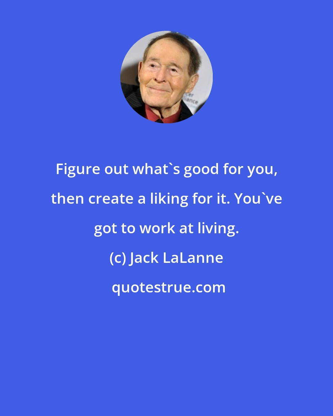 Jack LaLanne: Figure out what's good for you, then create a liking for it. You've got to work at living.