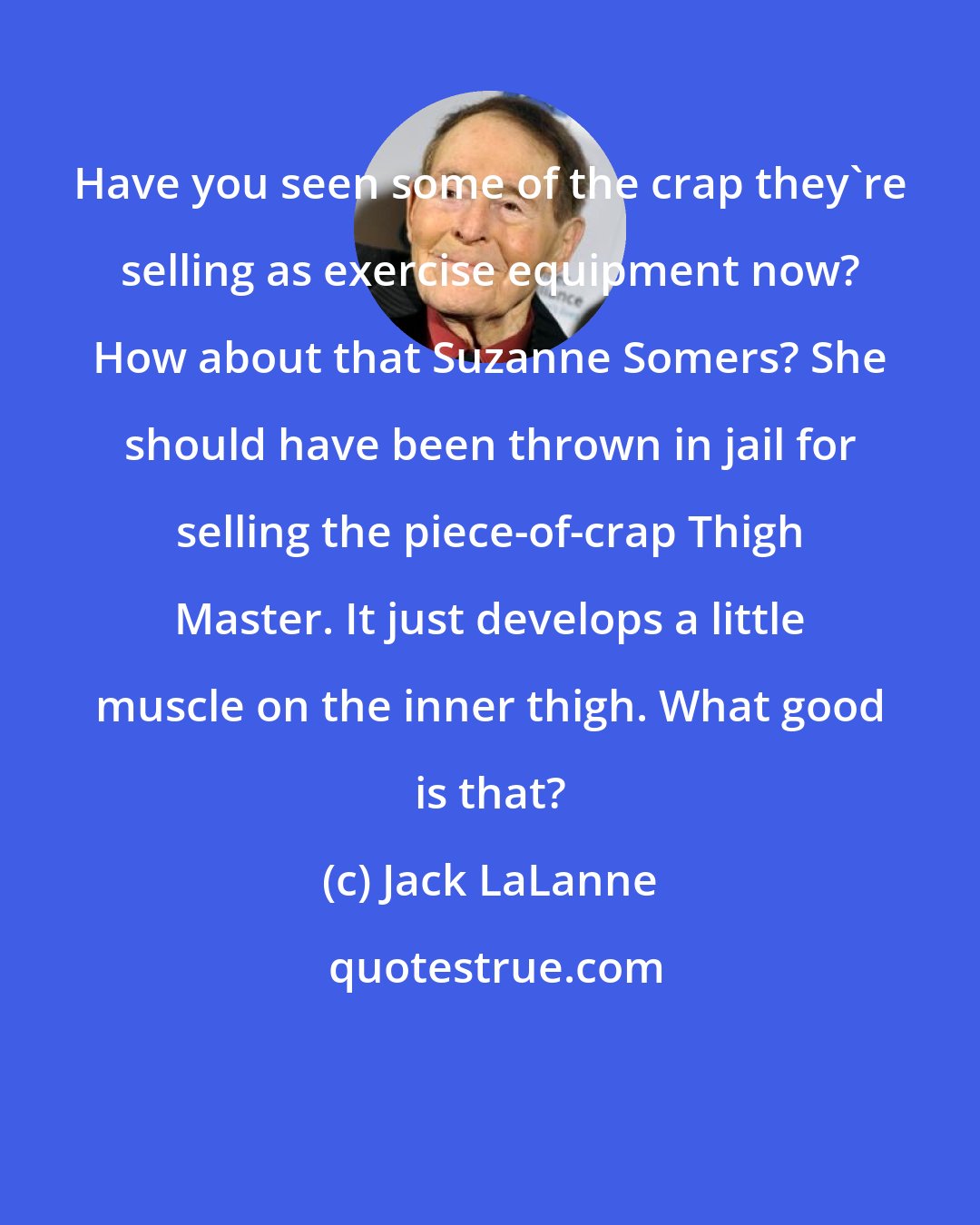 Jack LaLanne: Have you seen some of the crap they're selling as exercise equipment now? How about that Suzanne Somers? She should have been thrown in jail for selling the piece-of-crap Thigh Master. It just develops a little muscle on the inner thigh. What good is that?