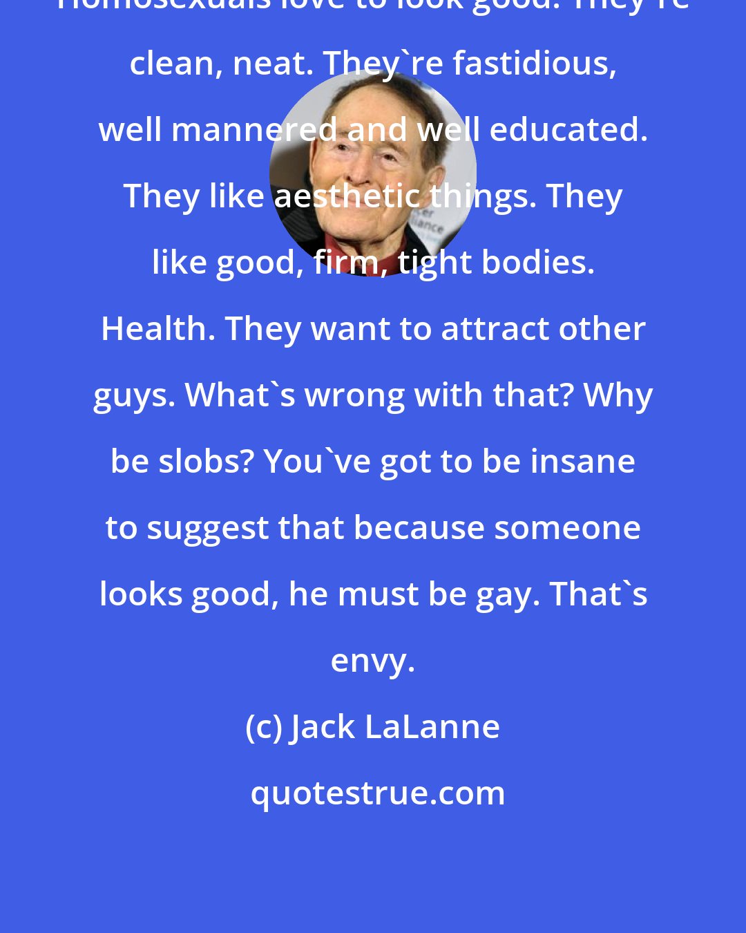 Jack LaLanne: Homosexuals love to look good. They're clean, neat. They're fastidious, well mannered and well educated. They like aesthetic things. They like good, firm, tight bodies. Health. They want to attract other guys. What's wrong with that? Why be slobs? You've got to be insane to suggest that because someone looks good, he must be gay. That's envy.