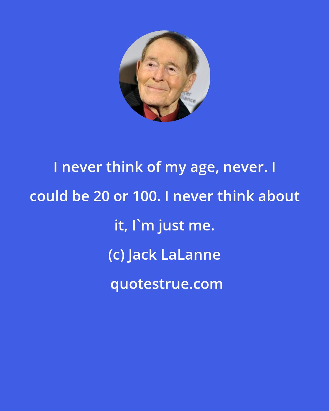 Jack LaLanne: I never think of my age, never. I could be 20 or 100. I never think about it, I'm just me.