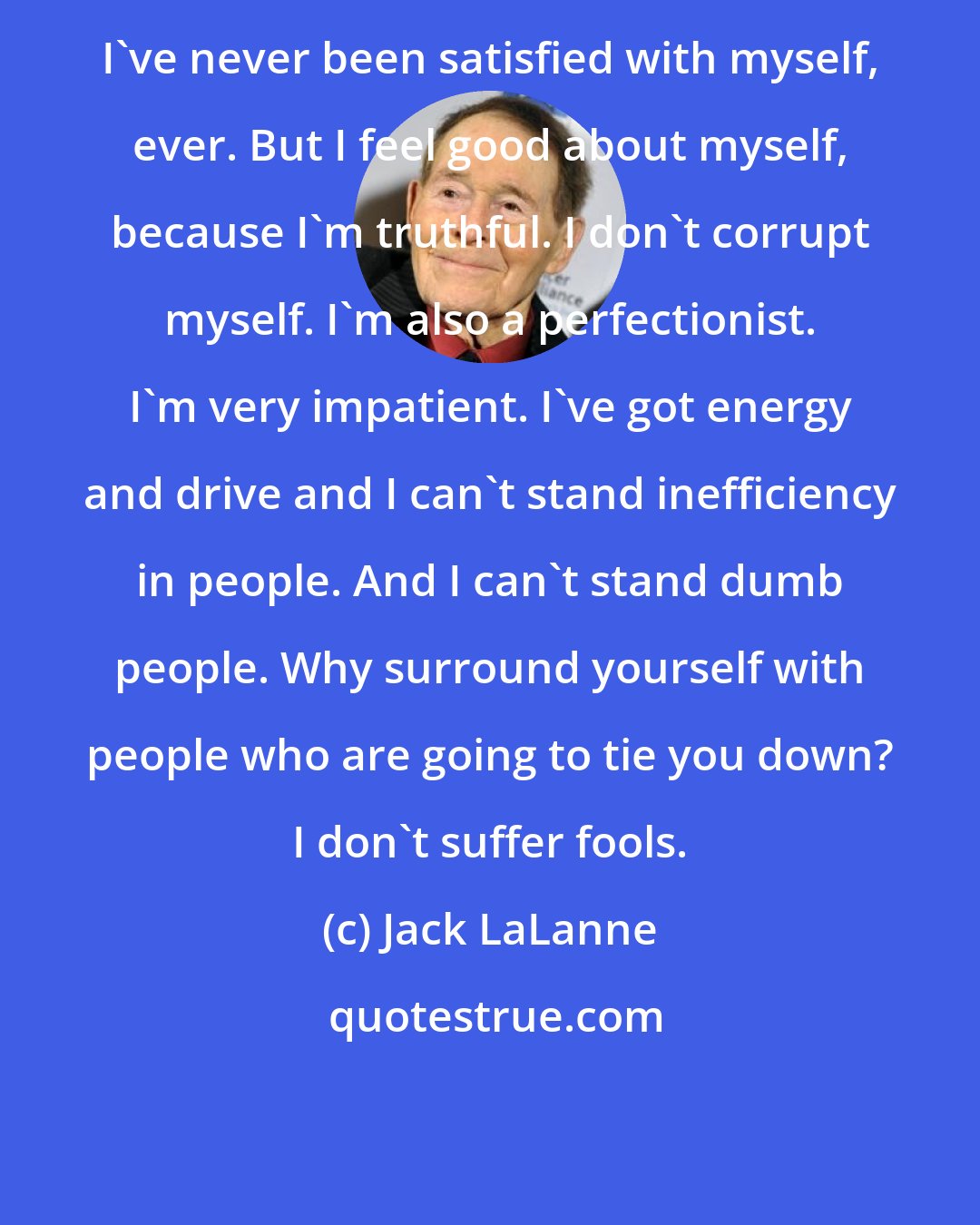 Jack LaLanne: I've never been satisfied with myself, ever. But I feel good about myself, because I'm truthful. I don't corrupt myself. I'm also a perfectionist. I'm very impatient. I've got energy and drive and I can't stand inefficiency in people. And I can't stand dumb people. Why surround yourself with people who are going to tie you down? I don't suffer fools.