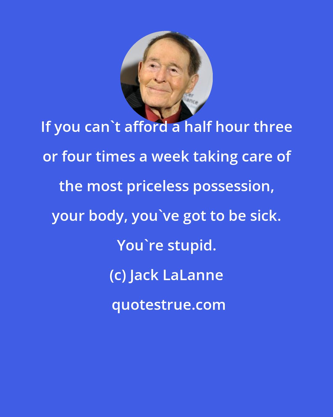 Jack LaLanne: If you can't afford a half hour three or four times a week taking care of the most priceless possession, your body, you've got to be sick. You're stupid.