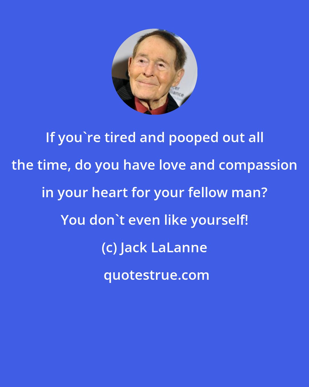 Jack LaLanne: If you're tired and pooped out all the time, do you have love and compassion in your heart for your fellow man? You don't even like yourself!