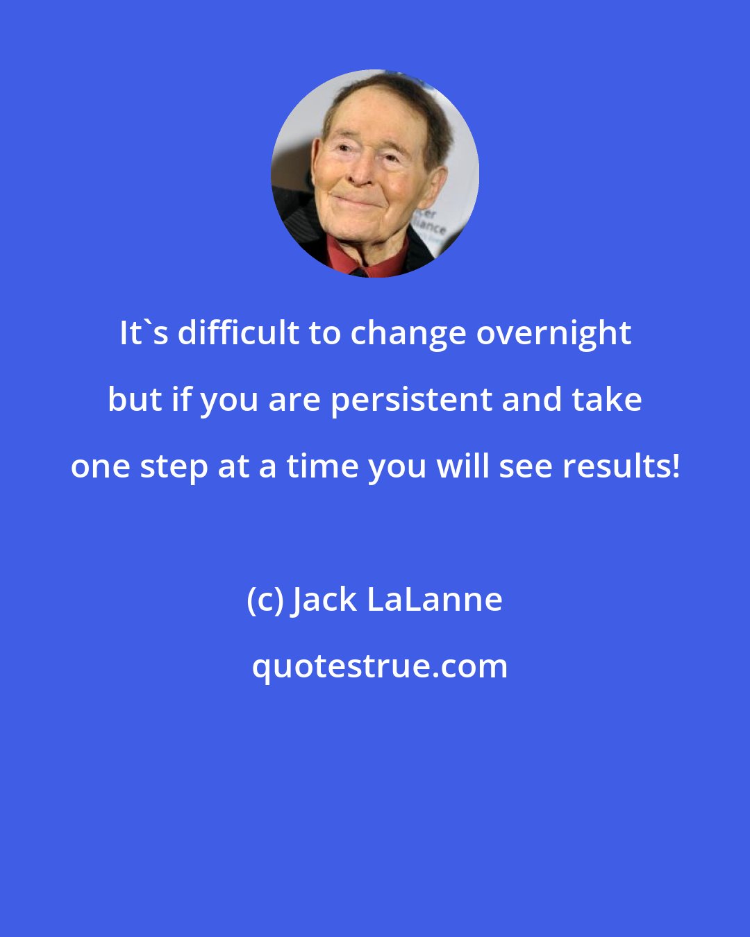 Jack LaLanne: It's difficult to change overnight but if you are persistent and take one step at a time you will see results!