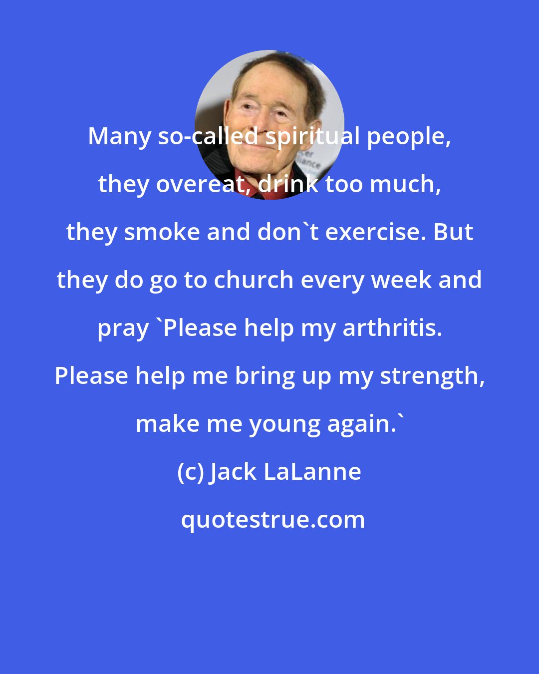 Jack LaLanne: Many so-called spiritual people, they overeat, drink too much, they smoke and don't exercise. But they do go to church every week and pray 'Please help my arthritis. Please help me bring up my strength, make me young again.'