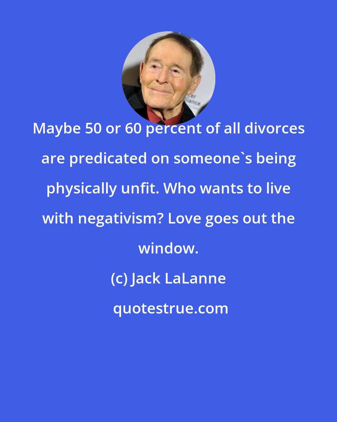 Jack LaLanne: Maybe 50 or 60 percent of all divorces are predicated on someone's being physically unfit. Who wants to live with negativism? Love goes out the window.