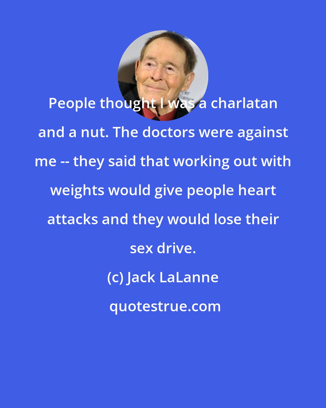 Jack LaLanne: People thought I was a charlatan and a nut. The doctors were against me -- they said that working out with weights would give people heart attacks and they would lose their sex drive.