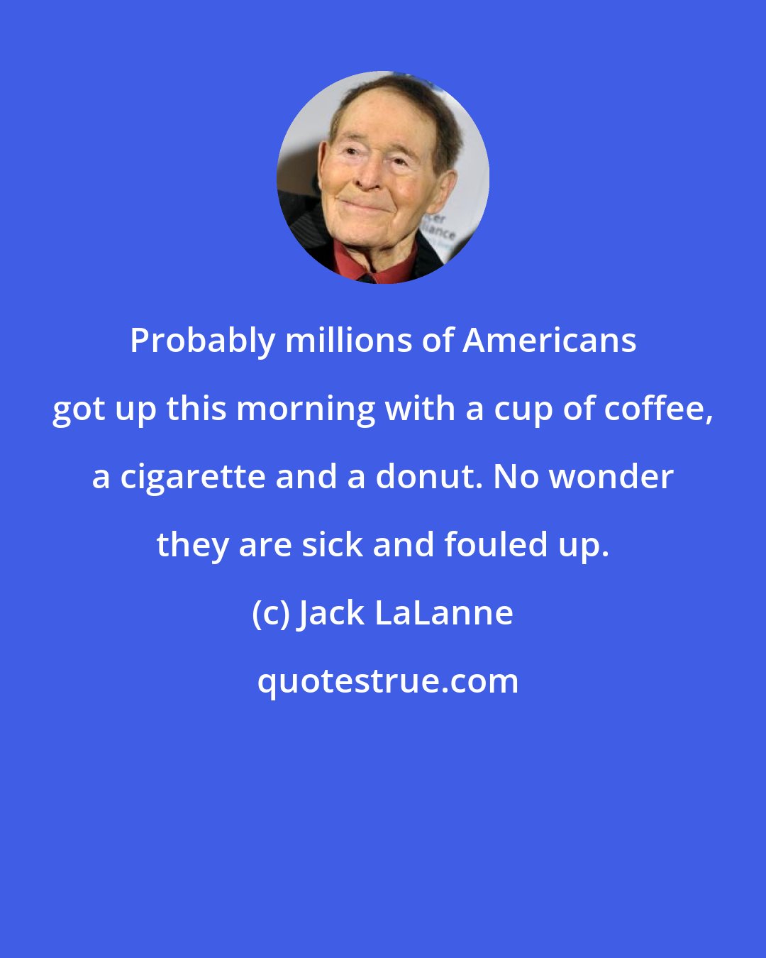 Jack LaLanne: Probably millions of Americans got up this morning with a cup of coffee, a cigarette and a donut. No wonder they are sick and fouled up.