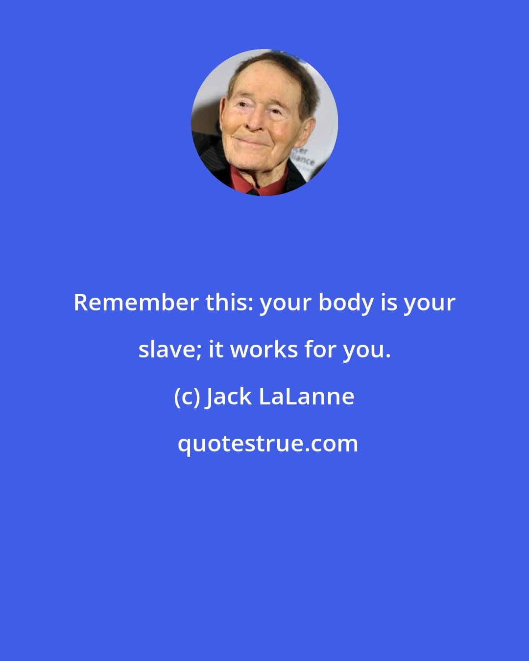 Jack LaLanne: Remember this: your body is your slave; it works for you.