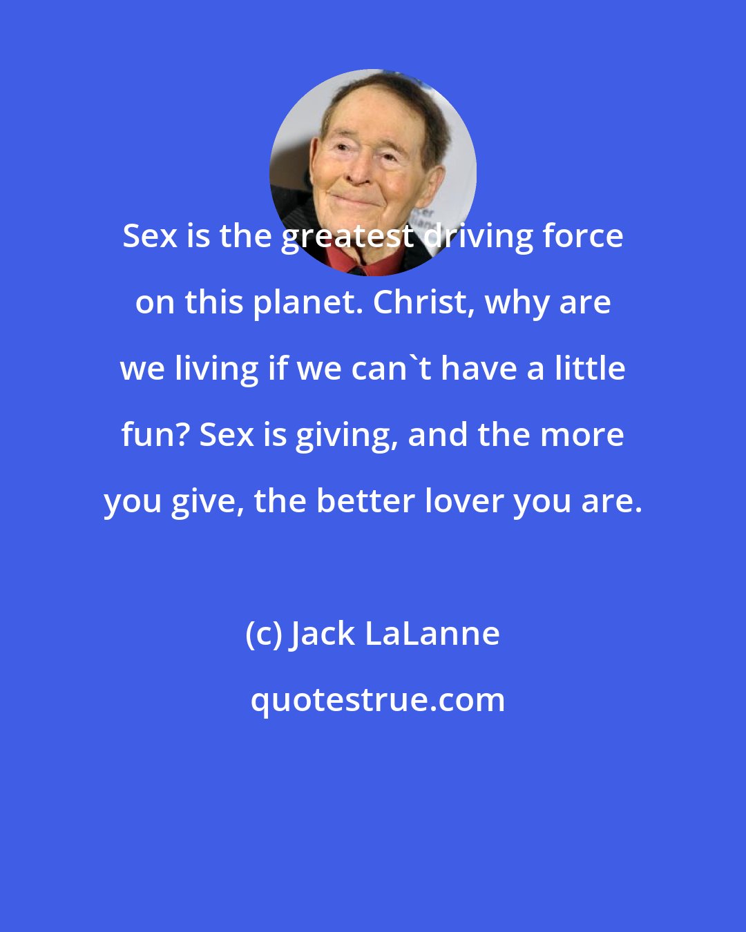 Jack LaLanne: Sex is the greatest driving force on this planet. Christ, why are we living if we can't have a little fun? Sex is giving, and the more you give, the better lover you are.