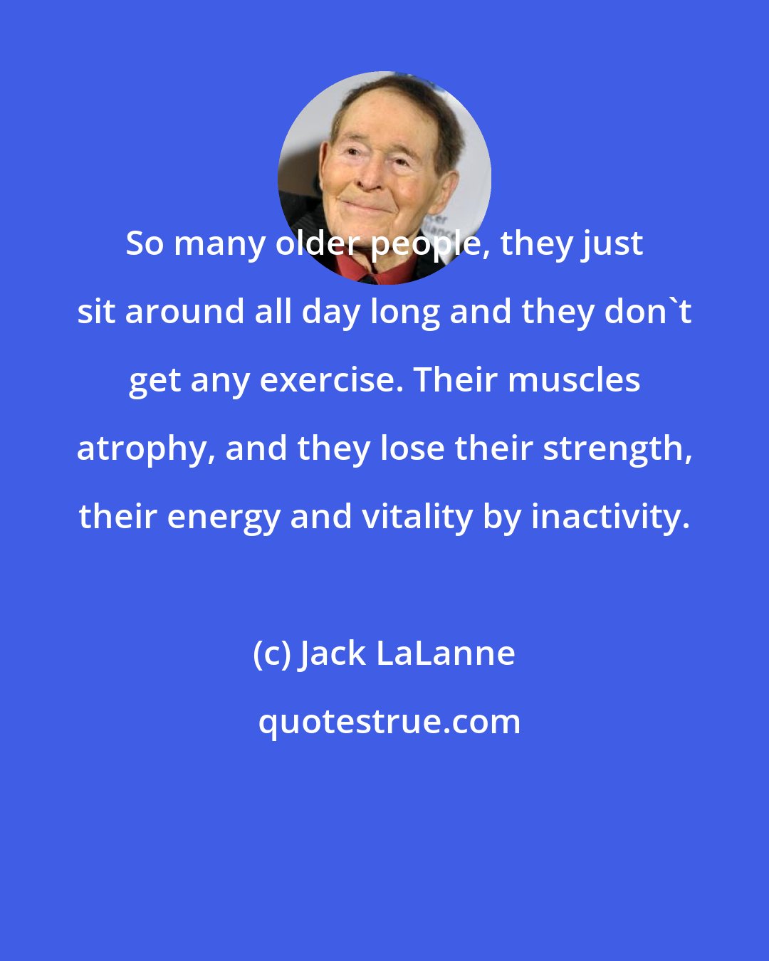 Jack LaLanne: So many older people, they just sit around all day long and they don't get any exercise. Their muscles atrophy, and they lose their strength, their energy and vitality by inactivity.