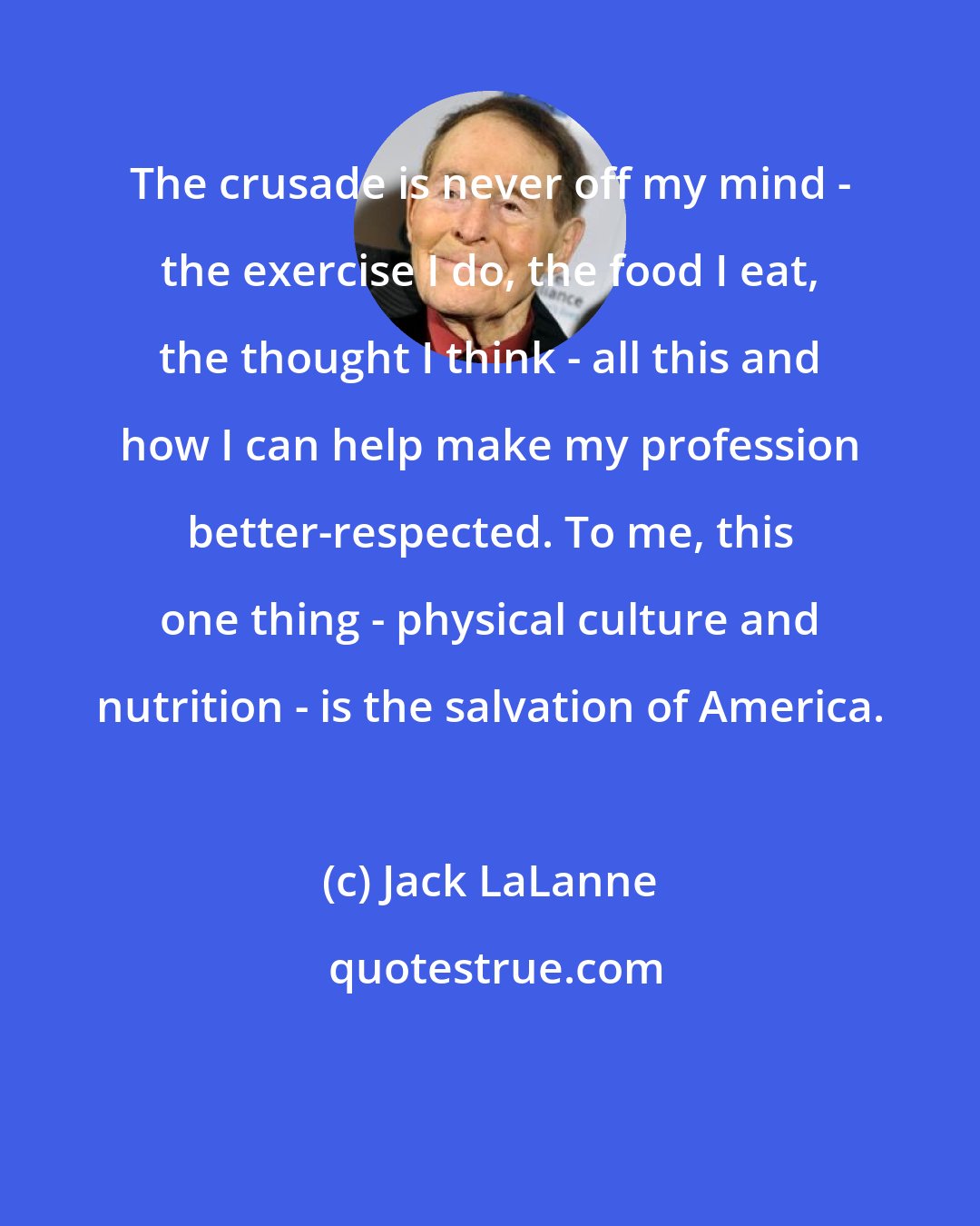 Jack LaLanne: The crusade is never off my mind - the exercise I do, the food I eat, the thought I think - all this and how I can help make my profession better-respected. To me, this one thing - physical culture and nutrition - is the salvation of America.