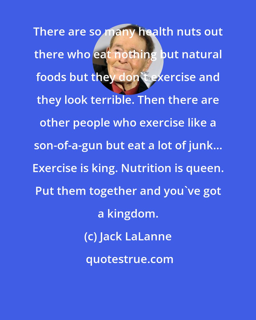 Jack LaLanne: There are so many health nuts out there who eat nothing but natural foods but they don't exercise and they look terrible. Then there are other people who exercise like a son-of-a-gun but eat a lot of junk... Exercise is king. Nutrition is queen. Put them together and you've got a kingdom.