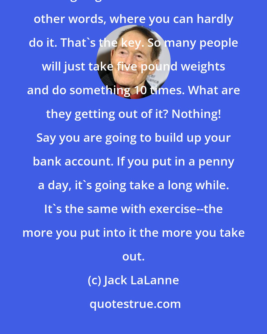 Jack LaLanne: Whatever you can handle, it's up to you. Pick something where you are going to do it to failure--in other words, where you can hardly do it. That's the key. So many people will just take five pound weights and do something 10 times. What are they getting out of it? Nothing! Say you are going to build up your bank account. If you put in a penny a day, it's going take a long while. It's the same with exercise--the more you put into it the more you take out.