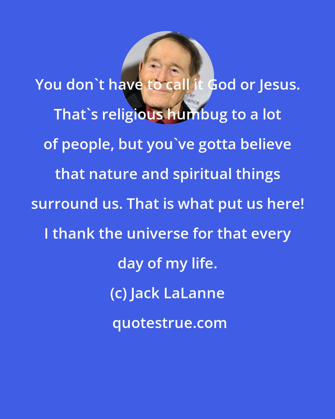 Jack LaLanne: You don't have to call it God or Jesus. That's religious humbug to a lot of people, but you've gotta believe that nature and spiritual things surround us. That is what put us here! I thank the universe for that every day of my life.