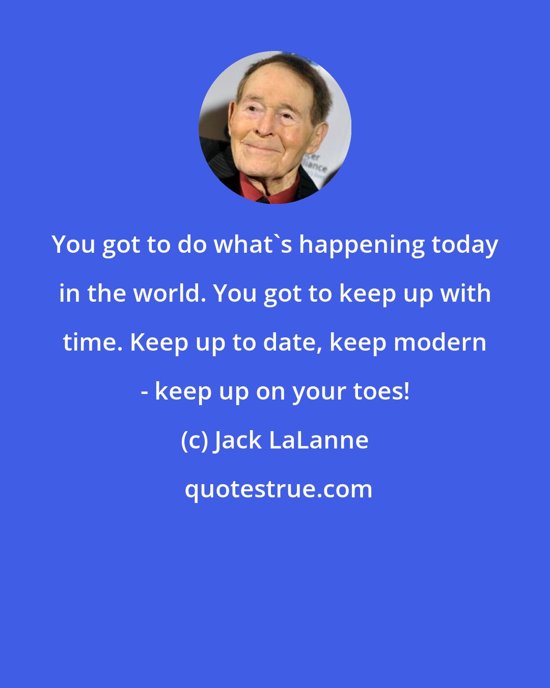 Jack LaLanne: You got to do what's happening today in the world. You got to keep up with time. Keep up to date, keep modern - keep up on your toes!