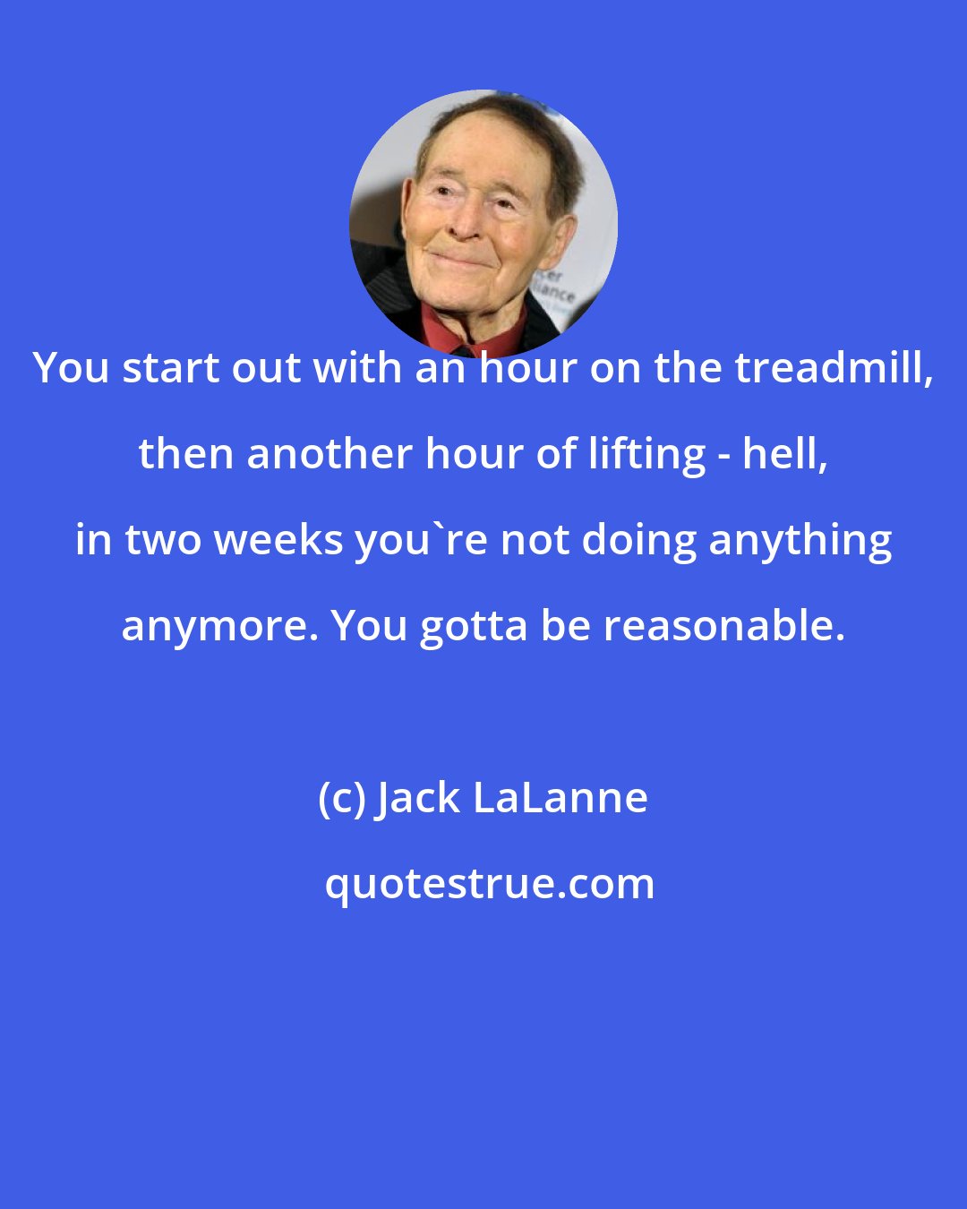 Jack LaLanne: You start out with an hour on the treadmill, then another hour of lifting - hell, in two weeks you're not doing anything anymore. You gotta be reasonable.