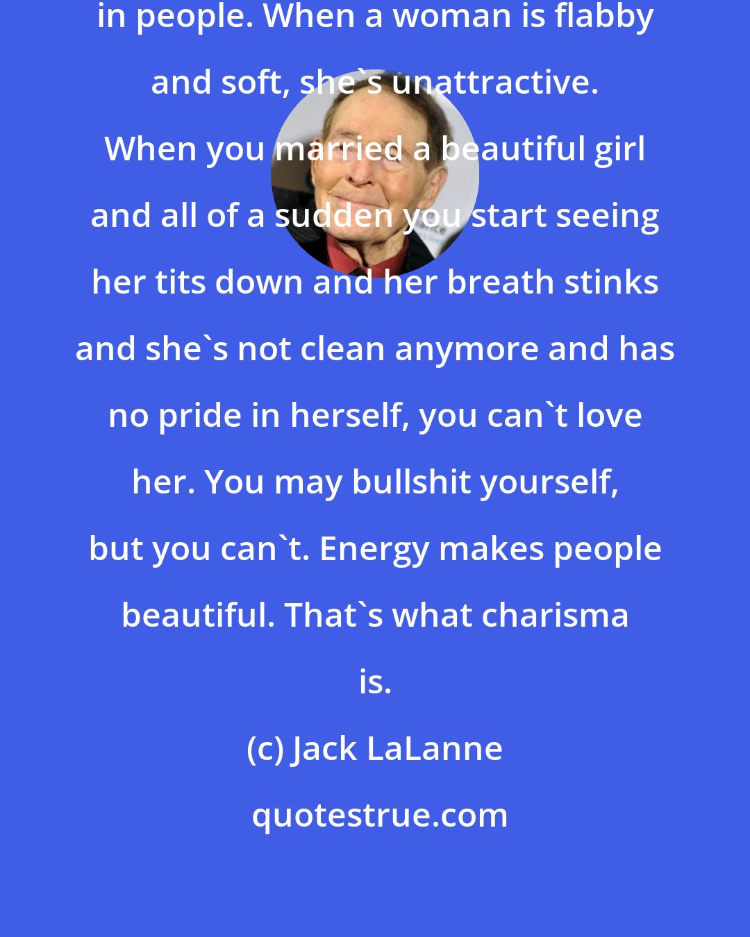 Jack LaLanne: You've got to appeal to the pride in people. When a woman is flabby and soft, she's unattractive. When you married a beautiful girl and all of a sudden you start seeing her tits down and her breath stinks and she's not clean anymore and has no pride in herself, you can't love her. You may bullshit yourself, but you can't. Energy makes people beautiful. That's what charisma is.