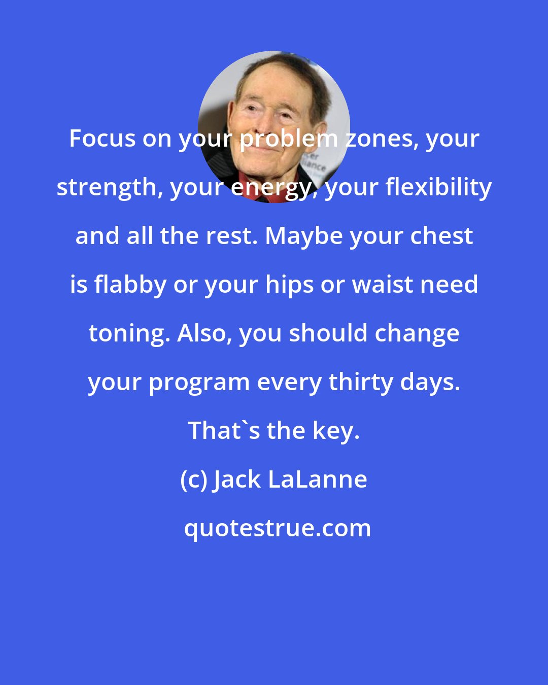 Jack LaLanne: Focus on your problem zones, your strength, your energy, your flexibility and all the rest. Maybe your chest is flabby or your hips or waist need toning. Also, you should change your program every thirty days. That's the key.