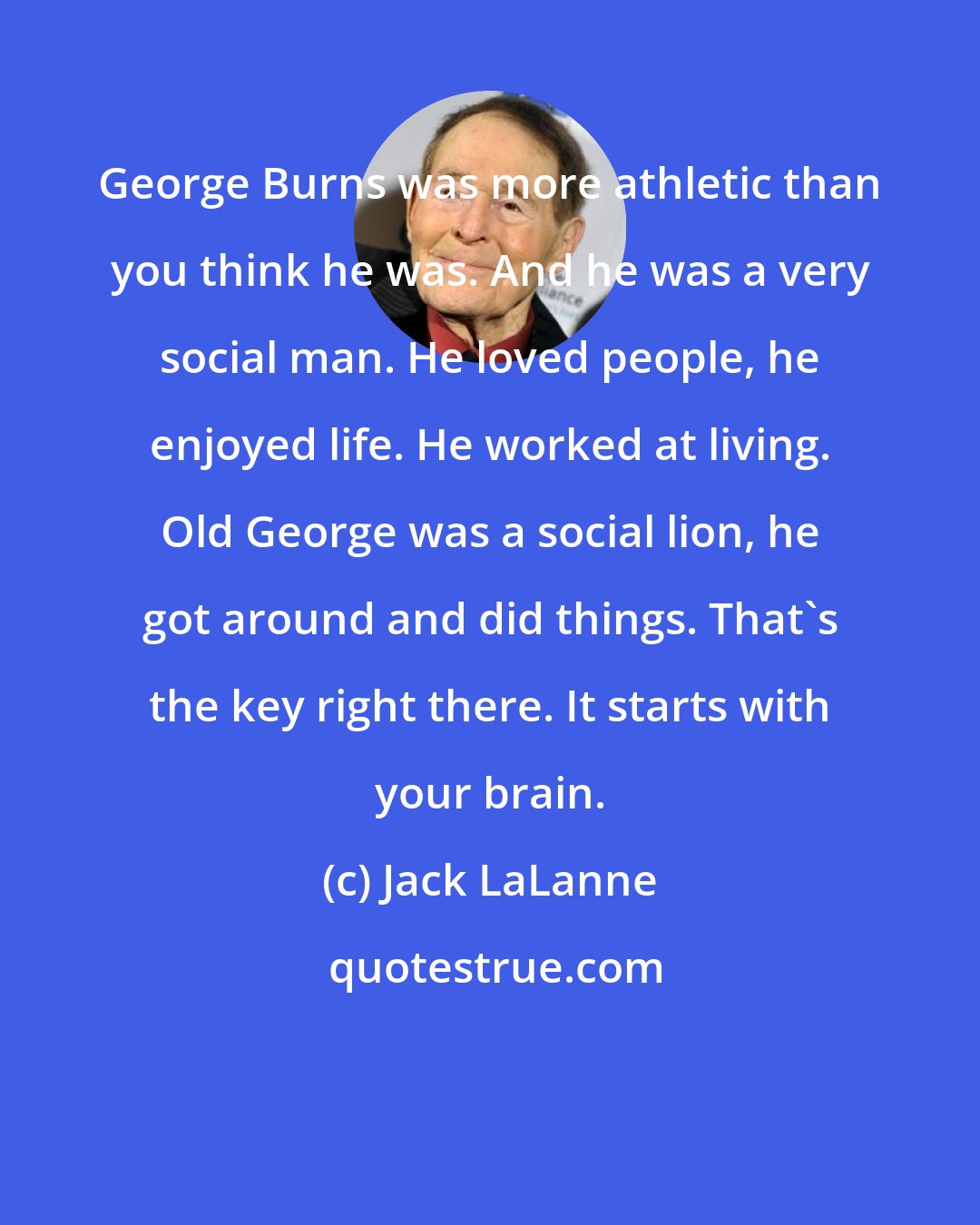 Jack LaLanne: George Burns was more athletic than you think he was. And he was a very social man. He loved people, he enjoyed life. He worked at living. Old George was a social lion, he got around and did things. That's the key right there. It starts with your brain.