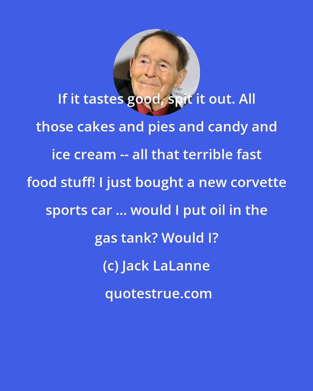 Jack LaLanne: If it tastes good, spit it out. All those cakes and pies and candy and ice cream -- all that terrible fast food stuff! I just bought a new corvette sports car ... would I put oil in the gas tank? Would I?