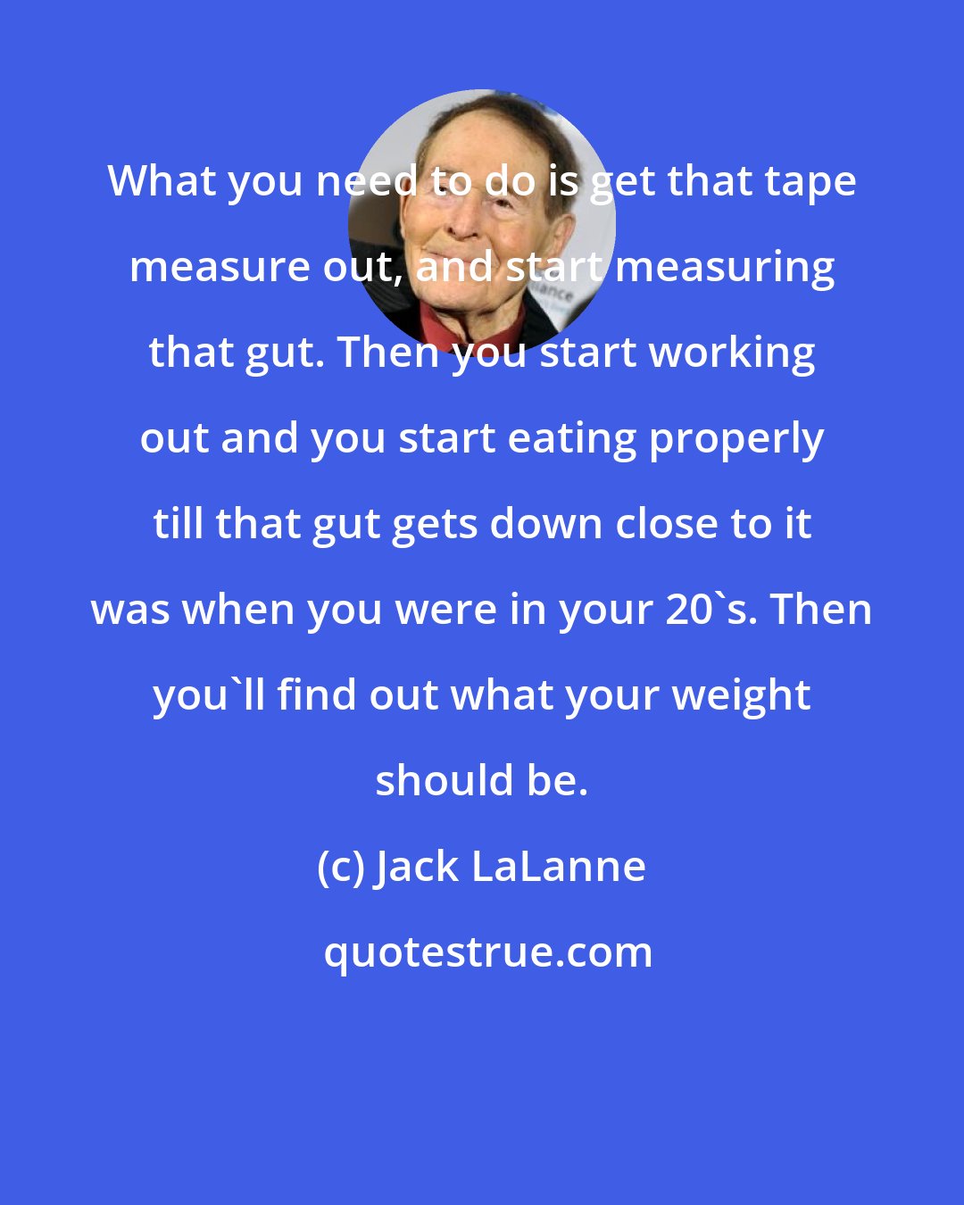 Jack LaLanne: What you need to do is get that tape measure out, and start measuring that gut. Then you start working out and you start eating properly till that gut gets down close to it was when you were in your 20's. Then you'll find out what your weight should be.