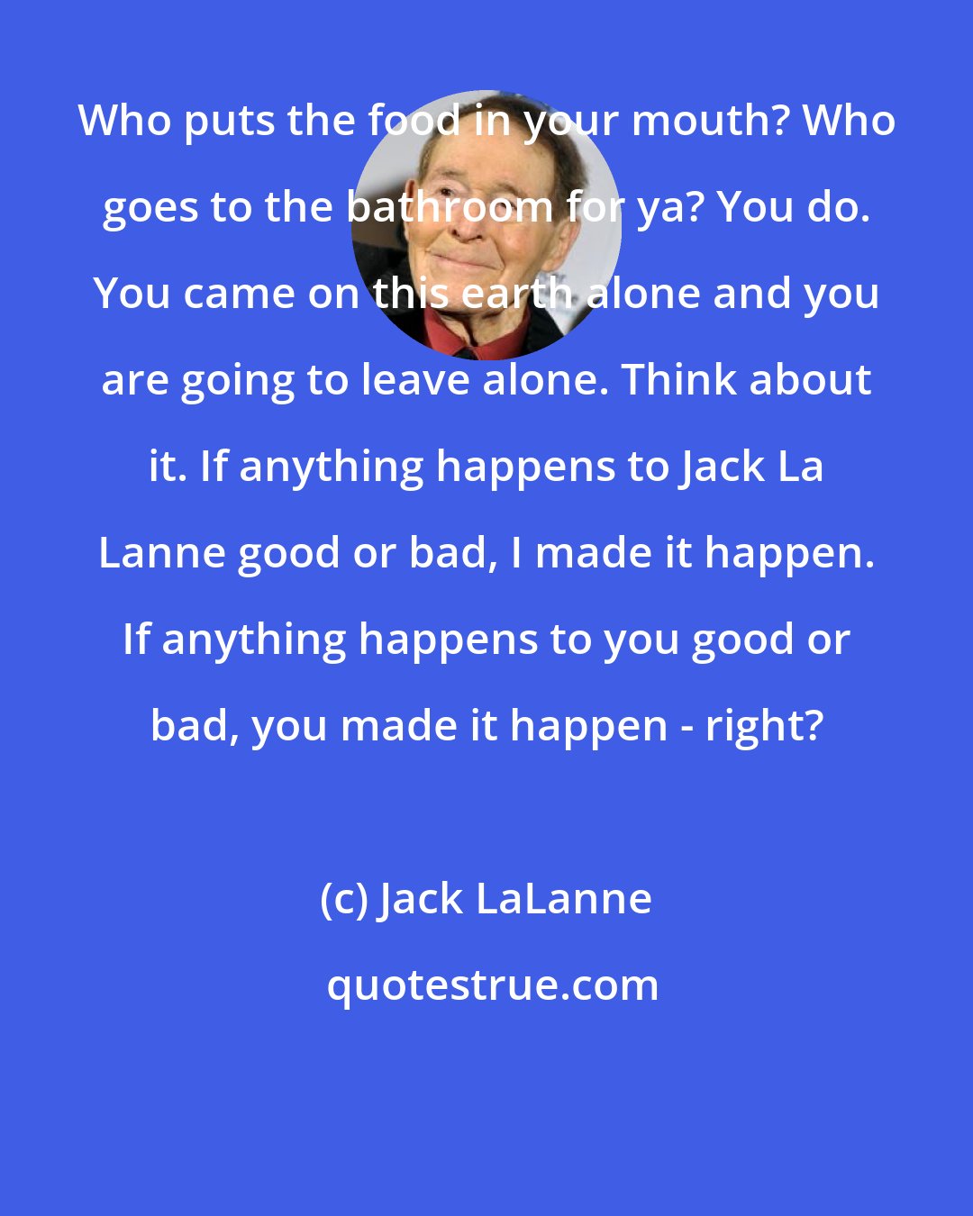 Jack LaLanne: Who puts the food in your mouth? Who goes to the bathroom for ya? You do. You came on this earth alone and you are going to leave alone. Think about it. If anything happens to Jack La Lanne good or bad, I made it happen. If anything happens to you good or bad, you made it happen - right?