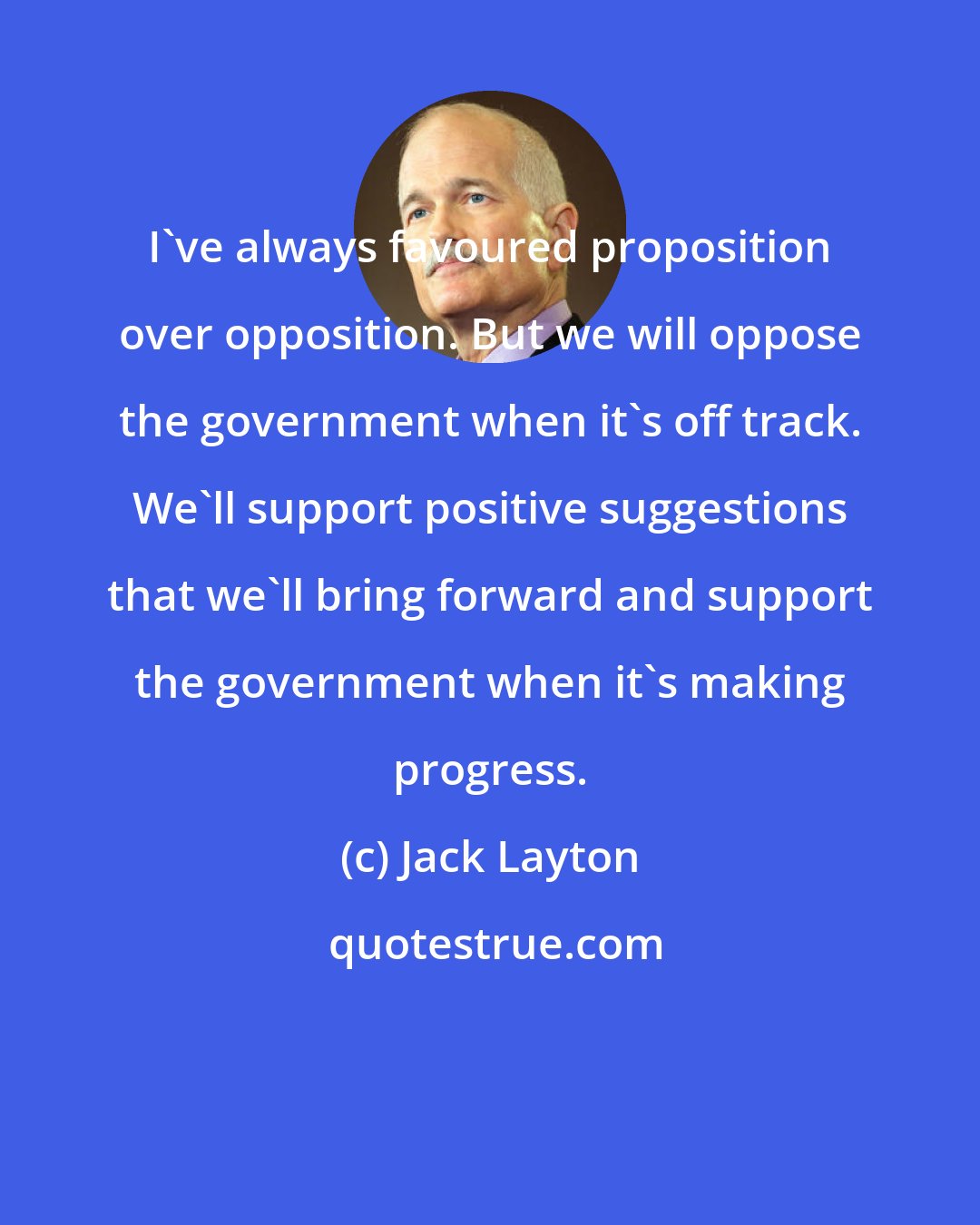 Jack Layton: I've always favoured proposition over opposition. But we will oppose the government when it's off track. We'll support positive suggestions that we'll bring forward and support the government when it's making progress.