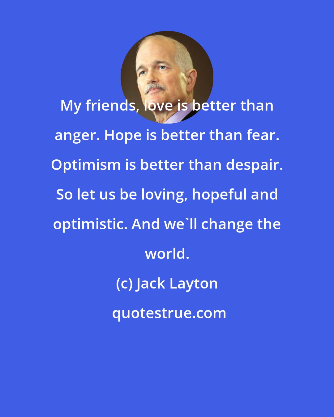 Jack Layton: My friends, love is better than anger. Hope is better than fear. Optimism is better than despair. So let us be loving, hopeful and optimistic. And we'll change the world.
