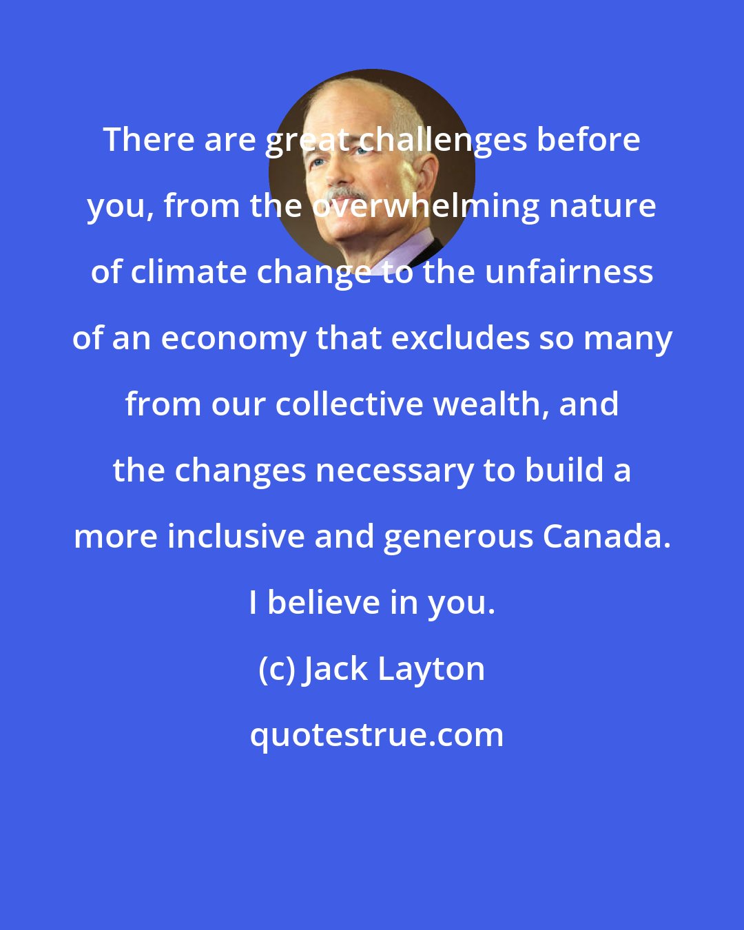 Jack Layton: There are great challenges before you, from the overwhelming nature of climate change to the unfairness of an economy that excludes so many from our collective wealth, and the changes necessary to build a more inclusive and generous Canada. I believe in you.