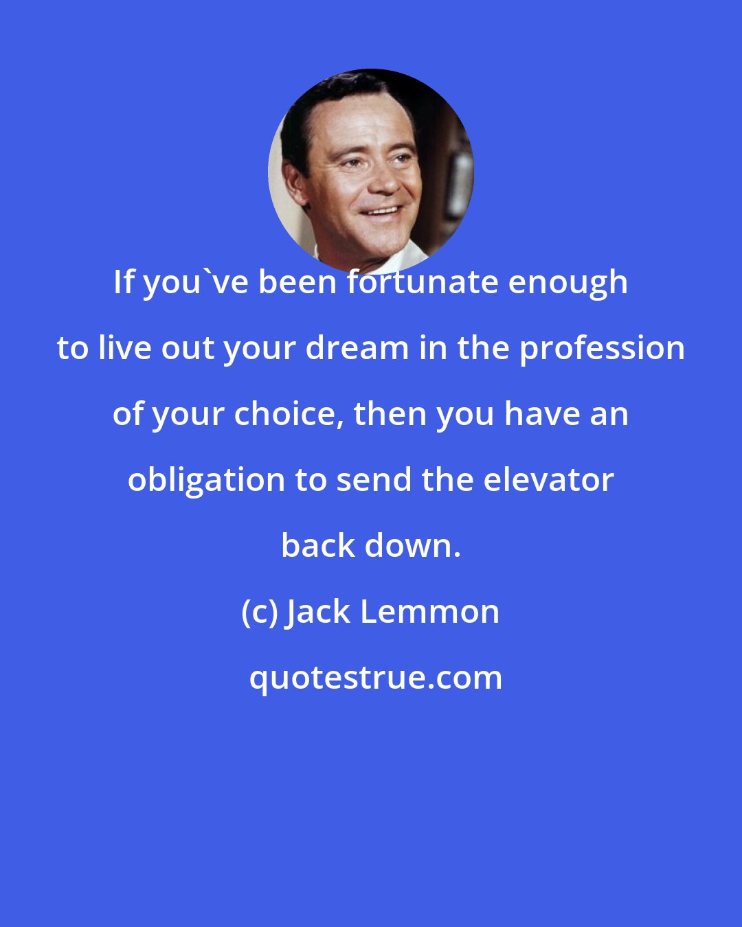 Jack Lemmon: If you've been fortunate enough to live out your dream in the profession of your choice, then you have an obligation to send the elevator back down.