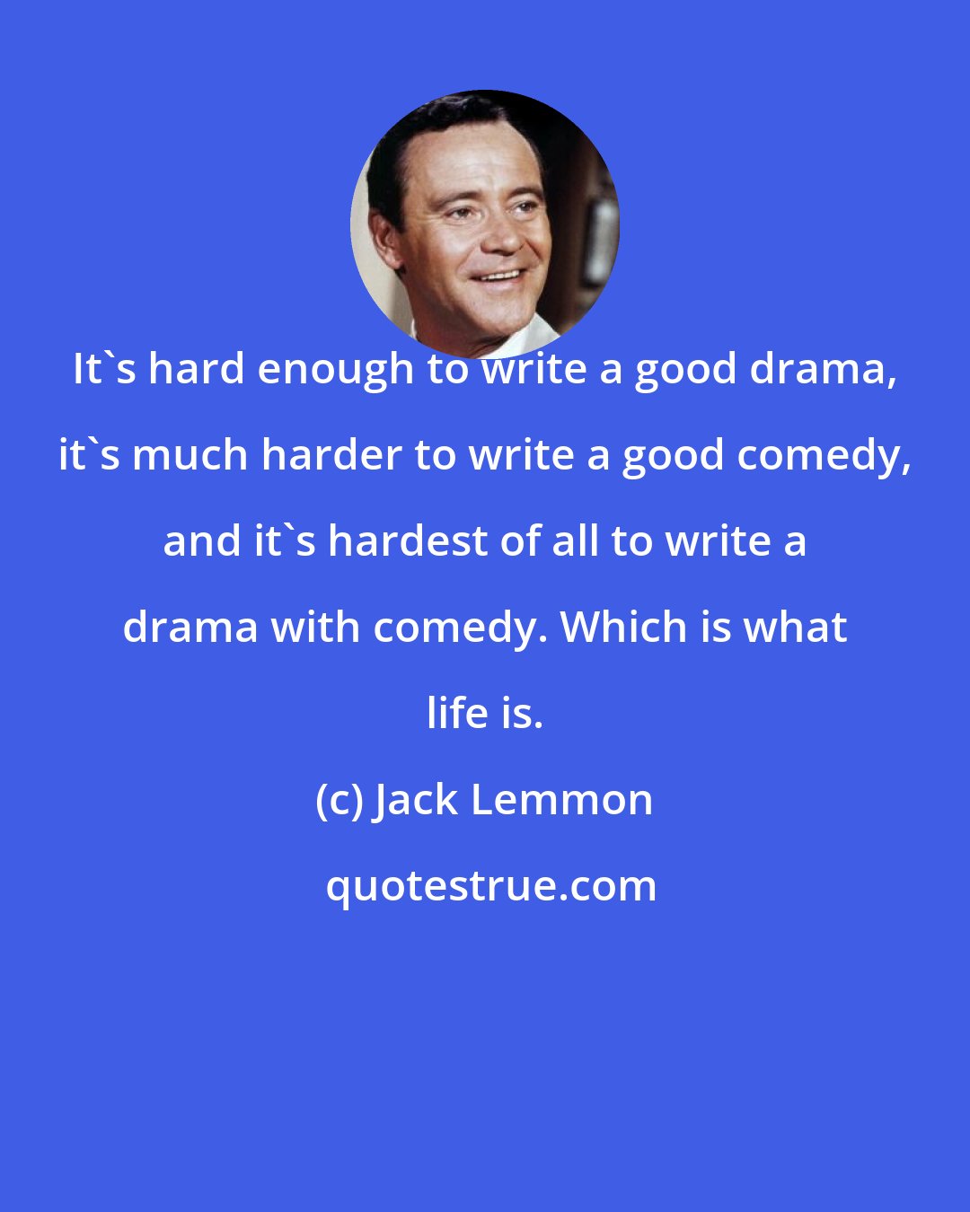 Jack Lemmon: It's hard enough to write a good drama, it's much harder to write a good comedy, and it's hardest of all to write a drama with comedy. Which is what life is.