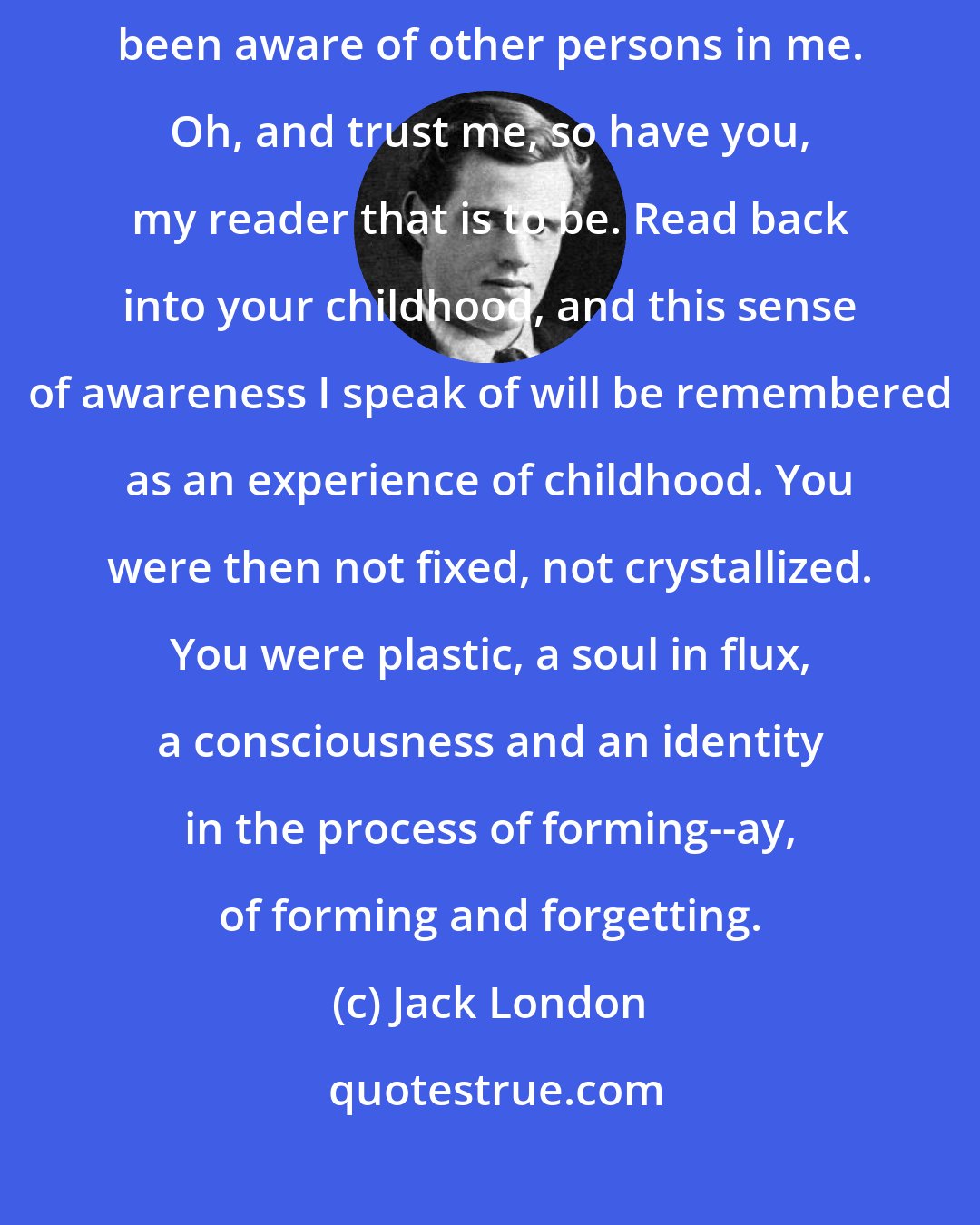 Jack London: All my life I have had an awareness of other times and places. I have been aware of other persons in me. Oh, and trust me, so have you, my reader that is to be. Read back into your childhood, and this sense of awareness I speak of will be remembered as an experience of childhood. You were then not fixed, not crystallized. You were plastic, a soul in flux, a consciousness and an identity in the process of forming--ay, of forming and forgetting.