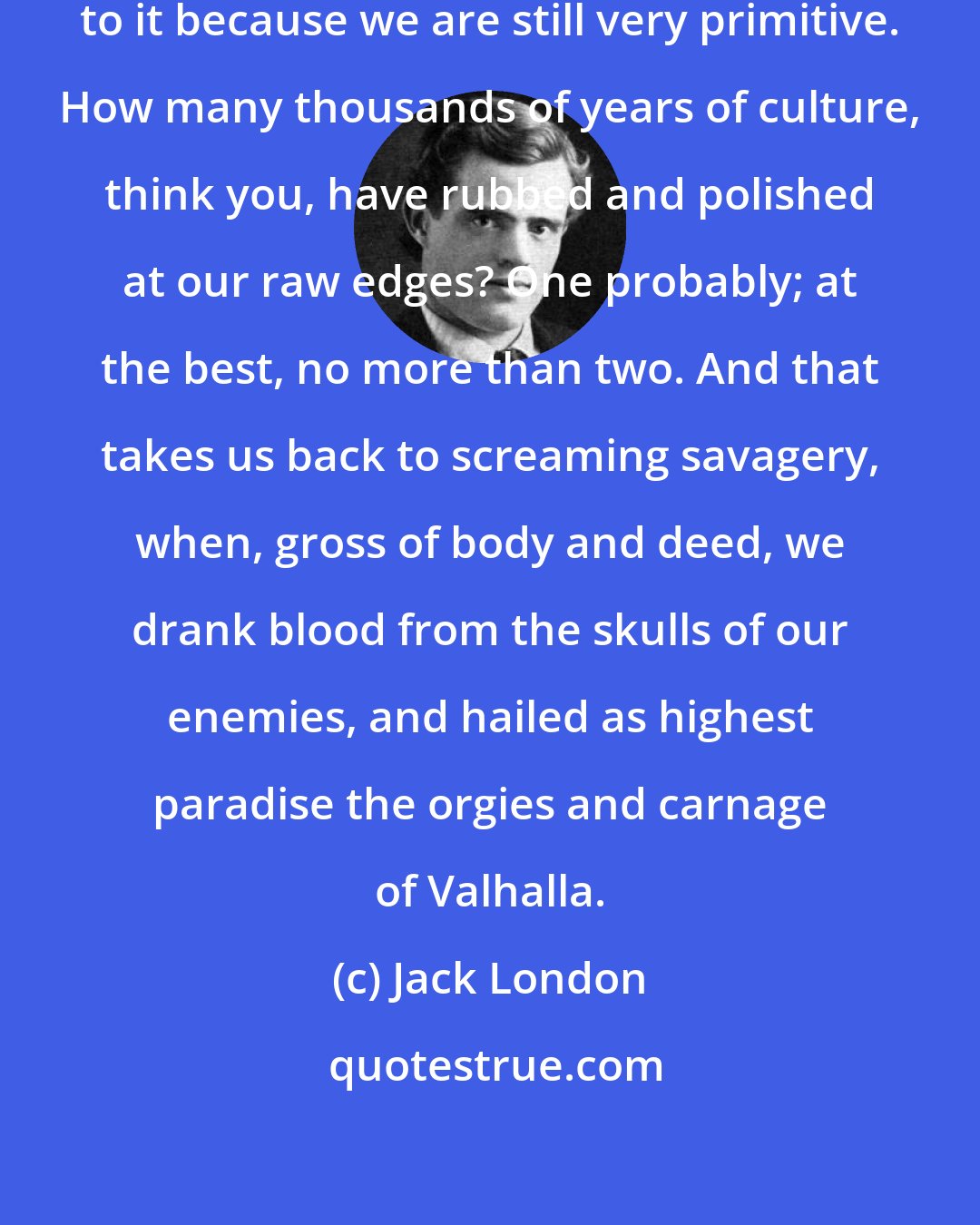 Jack London: As for the primitive, I hark back to it because we are still very primitive. How many thousands of years of culture, think you, have rubbed and polished at our raw edges? One probably; at the best, no more than two. And that takes us back to screaming savagery, when, gross of body and deed, we drank blood from the skulls of our enemies, and hailed as highest paradise the orgies and carnage of Valhalla.