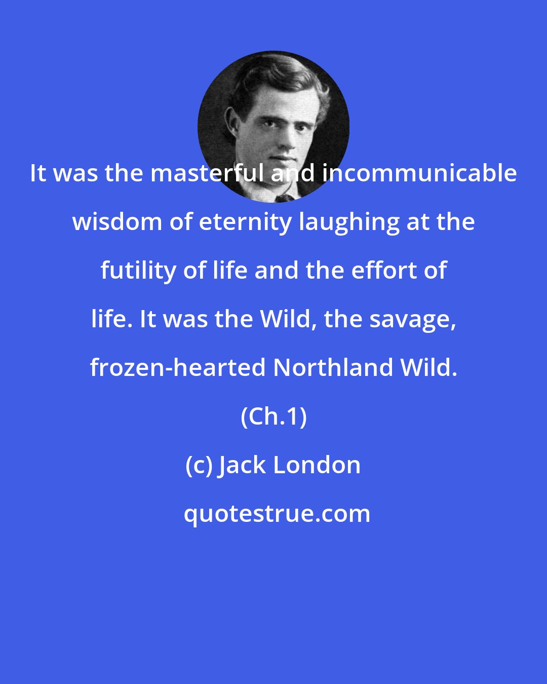 Jack London: It was the masterful and incommunicable wisdom of eternity laughing at the futility of life and the effort of life. It was the Wild, the savage, frozen-hearted Northland Wild. (Ch.1)