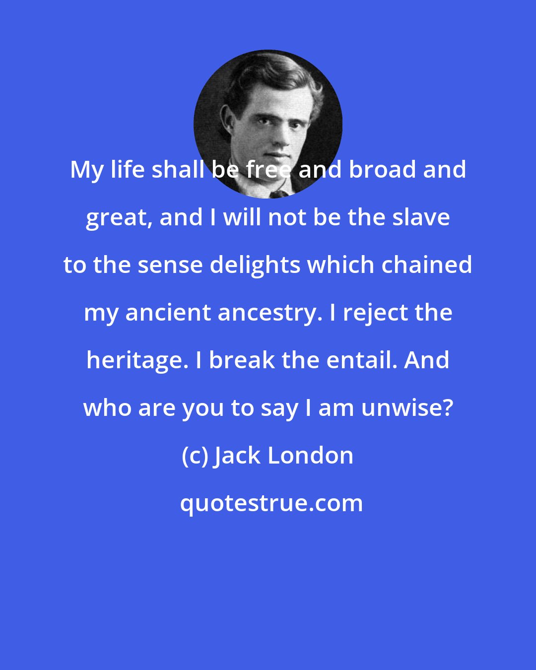 Jack London: My life shall be free and broad and great, and I will not be the slave to the sense delights which chained my ancient ancestry. I reject the heritage. I break the entail. And who are you to say I am unwise?