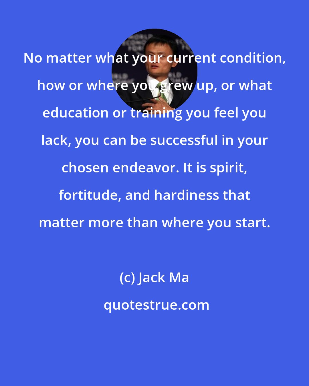 Jack Ma: No matter what your current condition, how or where you grew up, or what education or training you feel you lack, you can be successful in your chosen endeavor. It is spirit, fortitude, and hardiness that matter more than where you start.