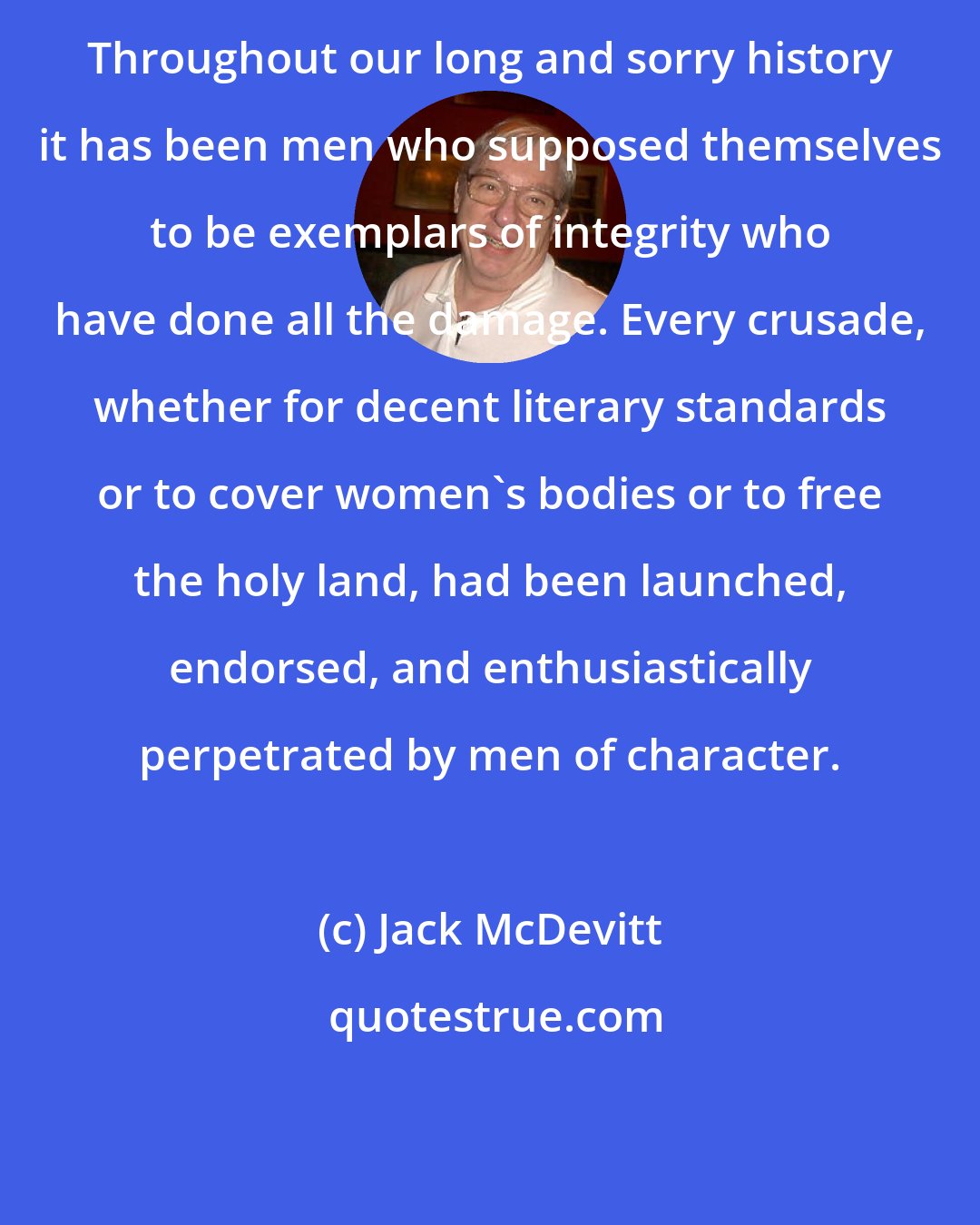 Jack McDevitt: Throughout our long and sorry history it has been men who supposed themselves to be exemplars of integrity who have done all the damage. Every crusade, whether for decent literary standards or to cover women's bodies or to free the holy land, had been launched, endorsed, and enthusiastically perpetrated by men of character.