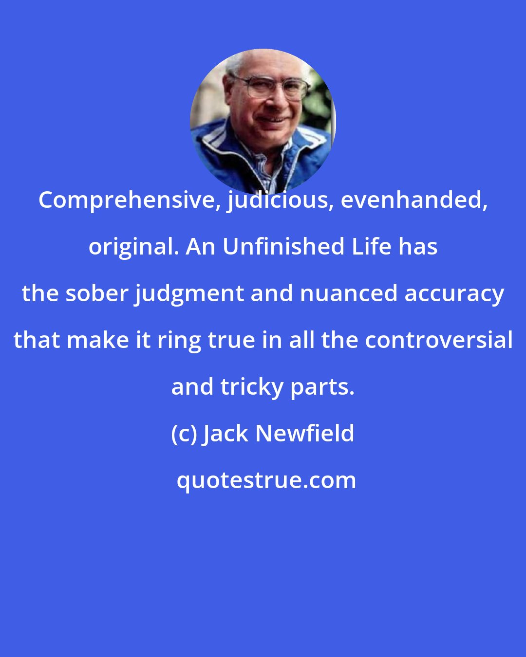 Jack Newfield: Comprehensive, judicious, evenhanded, original. An Unfinished Life has the sober judgment and nuanced accuracy that make it ring true in all the controversial and tricky parts.