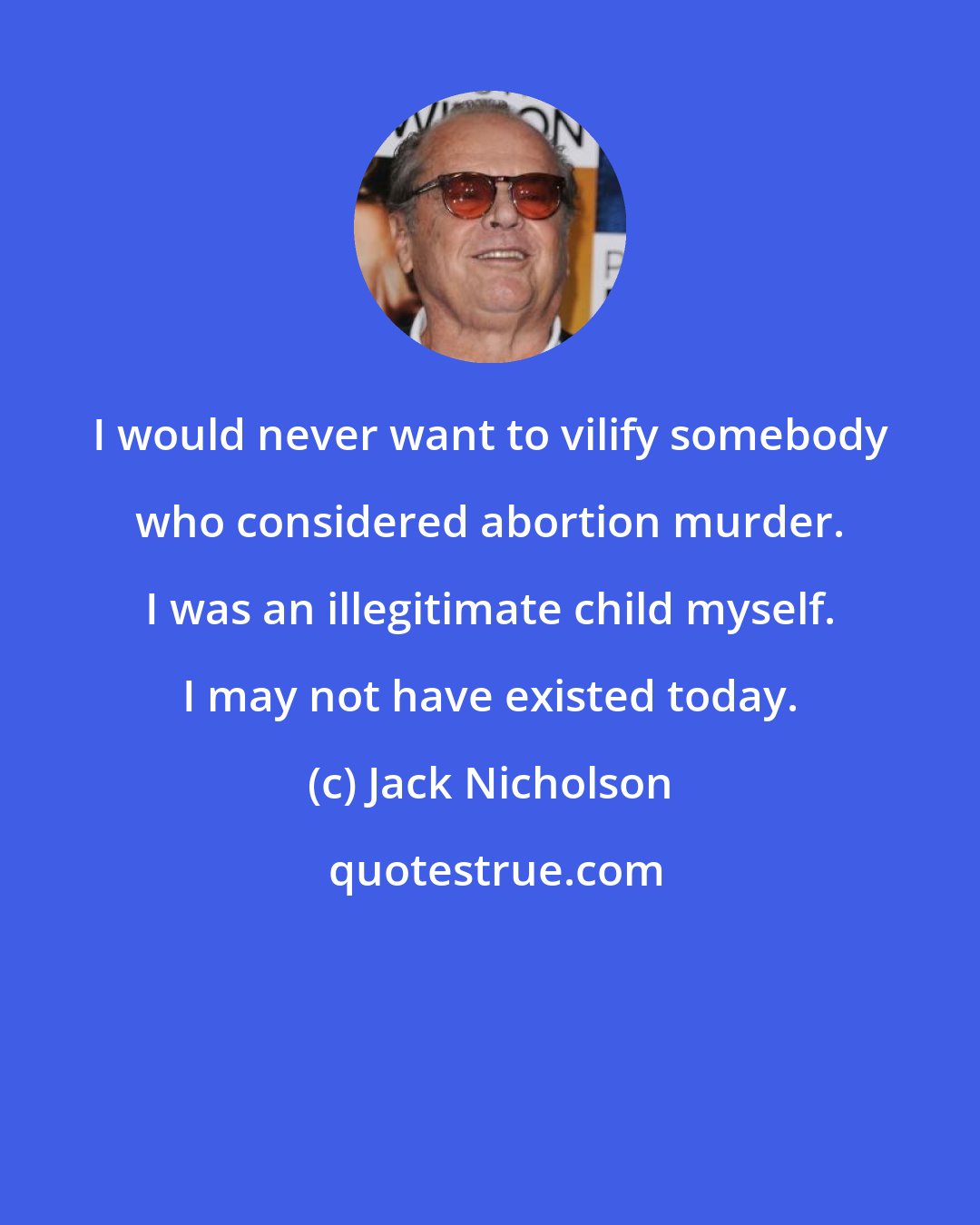 Jack Nicholson: I would never want to vilify somebody who considered abortion murder. I was an illegitimate child myself. I may not have existed today.