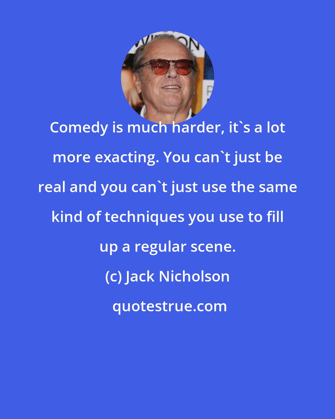 Jack Nicholson: Comedy is much harder, it's a lot more exacting. You can't just be real and you can't just use the same kind of techniques you use to fill up a regular scene.