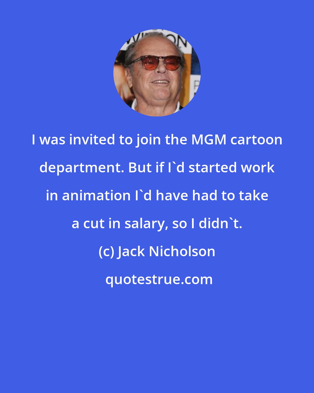 Jack Nicholson: I was invited to join the MGM cartoon department. But if I'd started work in animation I'd have had to take a cut in salary, so I didn't.