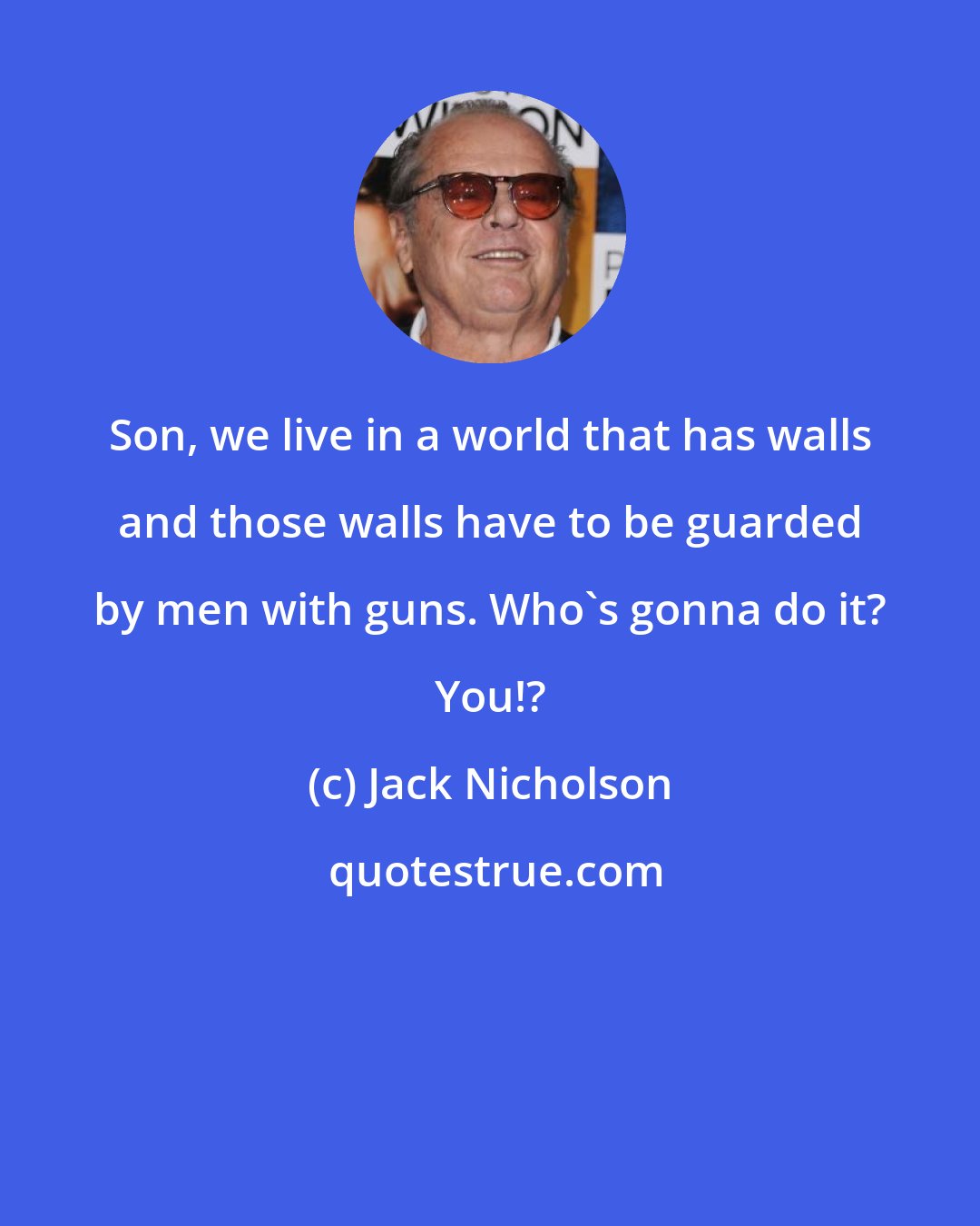 Jack Nicholson: Son, we live in a world that has walls and those walls have to be guarded by men with guns. Who's gonna do it? You!?